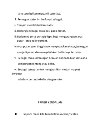 iaitu satu belitan mewakili satu fasa.
  2. Pemegun stator ini berfungsi sebagai;
  i. Tempat meletak belitan stator
  ii. Berfungsi sebagai teras besi pada motor.
  iii.Berlamina serta berlapis-lapis bagi mengurangkan arus
      pusar atau eddy current.
  iv.Arus pusar yang tinggi akan menyebabkan stator/pemegun
    menjadi panas dan menyebabkan belitannya terbakar.
  v. Sebagai teras sambungan bekalan daripada luar sama ada
      sambungan bintang atau delta.
  vi. Sebagai tempat untuk menghasilkan medan magnet
berputar
      sebelum bertindakbalas dengan rotor.




                      PRINSIP KENDALIAN



         Seperti mana kita tahu belitan medan/belitan
 