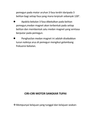 pemegun pada motor aruhan 3 fasa terdiri daripada 3
  belitan bagi setiap fasa yang mana terpisah sebanyak 120°.

      Apabila bekalan 3 fasa dibekalkan pada belitan
  pemegun,medan magnet akan terbentuk pada setiap
  belitan dan membentuk satu medan magnet yang sentiasa
  berputar pada pemegun.

      Penghasilan medan magnet ini adalah disebabkan
  turun naiknya arus di pemegun mengikut gelombang
  frekuensi bekalan.




         CIRI-CIRI MOTOR SANGKAR TUPAI


Mempunyai kelajuan yang tunggal dan kelajuan seakan-
 