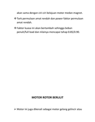 akan sama dengan ciri-ciri kelajuan motor medan magnet.

Tork permulaan amat rendah dan power faktor permulaan
 amat rendah.

Faktor kuasa ini akan bertambah sehingga beban
 penuh/full load dan nilainya mencapai tahap 0.85/0.90.




               MOTOR ROTOR BERLILIT


 Motor ini juga dikenali sebagai motor gelang gelincir atau
 
