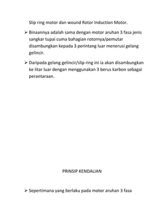 Slip ring motor dan wound Rotor Induction Motor.

 Binaannya adalah sama dengan motor aruhan 3 fasa jenis
  sangkar tupai cuma bahagian rotornya/pemutar
  disambungkan kepada 3 perintang luar menerusi gelang
  gelincir.

 Daripada gelang gelincir/slip ring ini ia akan disambungkan
  ke litar luar dengan menggunakan 3 berus karbon sebagai
  perantaraan.




                   PRINSIP KENDALIAN



 Sepertimana yang berlaku pada motor aruhan 3 fasa
 