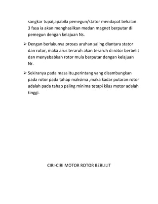 sangkar tupai,apabila pemegun/stator mendapat bekalan
  3 fasa ia akan menghasilkan medan magnet berputar di
  pemegun dengan kelajuan Ns.

 Dengan berlakunya proses aruhan saling diantara stator
  dan rotor, maka arus teraruh akan teraruh di rotor berbelit
  dan menyebabkan rotor mula berputar dengan kelajuan
  Nr.

 Sekiranya pada masa itu,perintang yang disambungkan
  pada rotor pada tahap maksima ,maka kadar putaran rotor
  adalah pada tahap paling minima tetapi kilas motor adalah
  tinggi.




            CIRI-CIRI MOTOR ROTOR BERLILIT
 