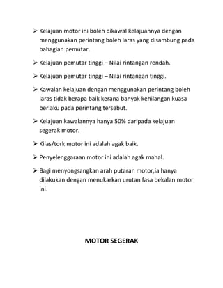  Kelajuan motor ini boleh dikawal kelajuannya dengan
  menggunakan perintang boleh laras yang disambung pada
  bahagian pemutar.

 Kelajuan pemutar tinggi – Nilai rintangan rendah.

 Kelajuan pemutar tinggi – Nilai rintangan tinggi.

 Kawalan kelajuan dengan menggunakan perintang boleh
  laras tidak berapa baik kerana banyak kehilangan kuasa
  berlaku pada perintang tersebut.

 Kelajuan kawalannya hanya 50% daripada kelajuan
  segerak motor.

 Kilas/tork motor ini adalah agak baik.

 Penyelenggaraan motor ini adalah agak mahal.

 Bagi menyongsangkan arah putaran motor,ia hanya
  dilakukan dengan menukarkan urutan fasa bekalan motor
  ini.




                   MOTOR SEGERAK
 