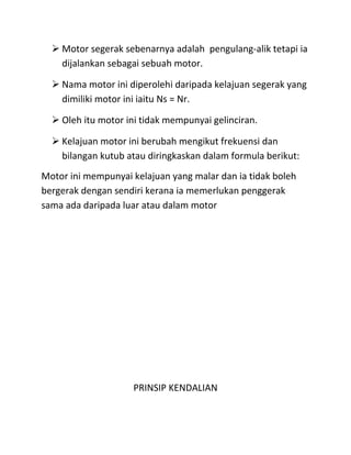  Motor segerak sebenarnya adalah pengulang-alik tetapi ia
    dijalankan sebagai sebuah motor.

   Nama motor ini diperolehi daripada kelajuan segerak yang
    dimiliki motor ini iaitu Ns = Nr.

   Oleh itu motor ini tidak mempunyai gelinciran.

   Kelajuan motor ini berubah mengikut frekuensi dan
    bilangan kutub atau diringkaskan dalam formula berikut:
Motor ini mempunyai kelajuan yang malar dan ia tidak boleh
bergerak dengan sendiri kerana ia memerlukan penggerak
sama ada daripada luar atau dalam motor




                     PRINSIP KENDALIAN
 