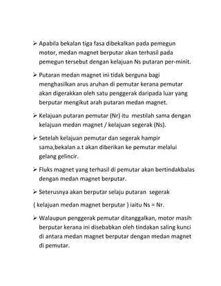  Apabila bekalan tiga fasa dibekalkan pada pemegun
  motor, medan magnet berputar akan terhasil pada
  pemegun tersebut dengan kelajuan Ns putaran per-minit.

 Putaran medan magnet ini tidak berguna bagi
  menghasilkan arus aruhan di pemutar kerana pemutar
  akan digerakkan oleh satu penggerak daripada luar yang
  berputar mengikut arah putaran medan magnet.

 Kelajuan putaran pemutar (Nr) itu mestilah sama dengan
  kelajuan medan magnet / kelajuan segerak (Ns).

 Setelah kelajuan pemutar dan segerak hampir
  sama,bekalan a.t akan diberikan ke pemutar melalui
  gelang gelincir.

 Fluks magnet yang terhasil di pemutar akan bertindakbalas
  dengan medan magnet berputar.

 Seterusnya akan berputar selaju putaran segerak
( kelajuan medan magnet berputar ) iaitu Ns = Nr.

 Walaupun penggerak pemutar ditanggalkan, motor masih
  berputar kerana ini disebabkan oleh tindakan saling kunci
  di antara medan magnet berputar dengan medan magnet
  di pemutar.
 