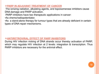 12
PARP IN ADJUVANT TREATMENT OF CANCER
The ionizing radiation, alkylating agents, and topoisomerase inhibitors cause
DNA damage and PARP activation.
PARP inhibitors have two therapeutic applications in cancer:
•As chemo/radiopotentiator.
•As a stand-alone therapy for tumour types that are already deficient in certain
types of DNA repair mechanisms.
ANTIRETROVIRAL EFFECT OF PARP INHIBITORS
During HIV infection nicking of DNA strands occur thereby activation of PARP,
which may regulate HIV infection at 2 levels: integration & transcription. Thus
PARP inhibitors are necessary for the antiviral effect.
 
