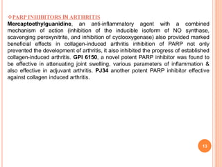 13
PARP INHIBITORS IN ARTHRITIS
Mercaptoethylguanidine, an anti-inflammatory agent with a combined
mechanism of action (inhibition of the inducible isoform of NO synthase,
scavenging peroxynitrite, and inhibition of cyclooxygenase) also provided marked
beneficial effects in collagen-induced arthritis inhibition of PARP not only
prevented the development of arthritis, it also inhibited the progress of established
collagen-induced arthritis. GPI 6150, a novel potent PARP inhibitor was found to
be effective in attenuating joint swelling, various parameters of inflammation &
also effective in adjuvant arthritis. PJ34 another potent PARP inhibitor effective
against collagen induced arthritis.
 