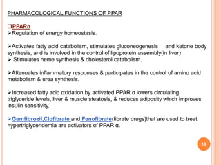 19
PHARMACOLOGICAL FUNCTIONS OF PPAR
PPARα
Regulation of energy homeostasis.
Activates fatty acid catabolism, stimulates gluconeogenesis and ketone body
synthesis, and is involved in the control of lipoprotein assembly(in liver)
 Stimulates heme synthesis & cholesterol catabolism.
Attenuates inflammatory responses & participates in the control of amino acid
metabolism & urea synthesis.
Increased fatty acid oxidation by activated PPAR α lowers circulating
triglyceride levels, liver & muscle steatosis, & reduces adiposity which improves
insulin sensitivity.
Gemfibrozil,Clofibrate and Fenofibrate(fibrate drugs)that are used to treat
hypertriglyceridemia are activators of PPAR α.
 