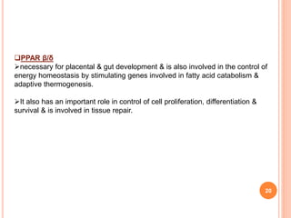 20
PPAR β/δ
necessary for placental & gut development & is also involved in the control of
energy homeostasis by stimulating genes involved in fatty acid catabolism &
adaptive thermogenesis.
It also has an important role in control of cell proliferation, differentiation &
survival & is involved in tissue repair.
 