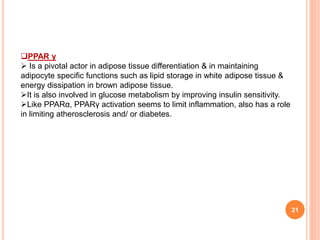 21
PPAR γ
 Is a pivotal actor in adipose tissue differentiation & in maintaining
adipocyte specific functions such as lipid storage in white adipose tissue &
energy dissipation in brown adipose tissue.
It is also involved in glucose metabolism by improving insulin sensitivity.
Like PPARα, PPARγ activation seems to limit inflammation, also has a role
in limiting atherosclerosis and/ or diabetes.
 