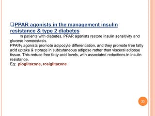 23
PPAR agonists in the management insulin
resistance & type 2 diabetes
In patients with diabetes, PPAR agonists restore insulin sensitivity and
glucose homeostasis.
PPARγ agonists promote adipocyte differentiation, and they promote free fatty
acid uptake & storage in subcutaneous adipose rather than visceral adipose
tissue. This reduce free fatty acid levels, with associated reductions in insulin
resistance.
Eg: pioglitazone, rosiglitazone
 