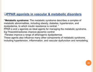 24
PPAR agonists in vascular & metabolic disorders
“Metabolic syndrome: The metabolic syndrome describes a complex of
metabolic abnormalities, including obesity, diabetes, hypertension, and
dyslipidemia, to which insulin resistance is central. “
PPAR α and γ agonists as ideal agents for managing the metabolic syndrome.
Eg:Thiazolidinediones improve glycemic control
Fibrates improve a range of atherogenic dyslipidemias
These agents also influence many other components of metabolic syndrome,
including hypertension, inflammation, and vascular dysfunction and remodeling.
 