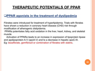 22
THERAPEUTIC POTENTIALS OF PPAR
PPAR agonists in the treatment of dyslipedmia
Fibrates were introduced for treatment of hyperlipidemia. Trials with fibrates
have shown a reduction in coronary heart disease (CHD) risk through
modification of atherogenic dislipidemia.
PPARα potentiates fatty acid oxidation in the liver, heart, kidney, and skeletal
muscle.
Activation of PPARα leads to an increase in expression of lipoprotein lipase
and apolipoprotein A-V (apoA-V) and to a decrease in hepatic apoC-III.
Eg: bezafibrate, gemfibrozil or combination of fibrates with statins.
 