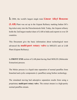In 2004, the world's largest single train Linear Alkyl Benzene
(LAB) Plant was set up in the Gujarat Refinery marking Indian Oil’s
big-ticket entry into the Petrochemicals field. Today, the Gujarat refinery
holds the 2nd largest market share of LAB in India and exports to over 20
countries.
This Document give the basic information about technological most
advanced the multi-port rotary valve in MOLEX unit at LAB
Plant (Gujarat Refinery).
In FRONT END section of LAB plant having final MOLEX (Molecular
Extraction) process.
The Molex process is a liquid state separation of normal paraffins from
branched and cyclic components (i- paraffins) using Sorbex technology.
The simulated moving bed adsorptive separation results from using a
proprietary multi-port rotary valve. The extract stream is a high-purity
normal paraffins stream.
 