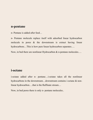 n-pentane
n- Pentane is added after feed…
n- Pentane molecule replace itself with adsorbed linear hydrocarbon
molecule in pores & the downstream is extract having linear
hydrocarbons…This is how pure linear hydrocarbon separates….
Now, in bed there are nonlinear Hydrocarbon & n-pentane molecules….
i-octane
i-octane added after n- pentane…i-octane takes all the nonlinear
hydrocarbons in the downstream…downstream contains i-octane & non-
linear hydrocarbon….that is the Raffinate stream…
Now, in bed pores there is only n- pentane molecules..
 
