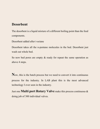 Desorbent
The desorbent is a liquid mixture of a different boiling point than the feed
components.
Desorbent added after i-octane
Desorbent takes all the n-pentane molecules in the bed. Desorbent just
wash out whole bed.
So now bed pores are empty & ready for repeat the same operation as
above 4 steps.
Now, this is the batch process but we need to convert it into continuous
process for the industry. In LAB plant this is the most advanced
technology I ever seen in the industry.
Just one Multi port Rotary Valve make this process continuous &
doing job of 300 individual valves.
 