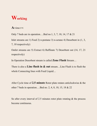 Working
At time t=t
Only 7 beds are in operation….Bed no.1, 3, 7, 10, 14, 17 & 21
Inlet streams are 1) Feed 2) n-pentane 3) n-octane 4) Desorbent in (1, 3,
7, 10 respectively)
Outlet streams are 5) Extract 6) Raffinate 7) Desorbent out (14, 17, 21
respectively)
In Operation Desorbent stream is called Zone Flush Stream…
There is also a Line flush in & out stream…Line Flush is to flush the
whole Connecting lines with Feed Liquid…
After Cycle time of 2.5 minute Rotor plate rotates anticlockwise & the
other 7 beds in operation….Bed no. 2, 4, 8, 10, 15, 18 & 22
So after every interval of 2.5 minutes rotor plate rotating & the process
become continuous.
 