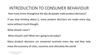 INTRODUCTION TO CONSUMER BEHAVIOUR
School of Allied Sciences,
DMIHER (DU)
How many times throughout the day do people make product decisions?
If you stop thinking about it, many product decisions are made every day,
some without much thought.
What should I wear?
What should I eat? What am I going to do today?
Many product decisions are answered routinely every day and they help
move the economy of cities, countries and ultimately the world.
 