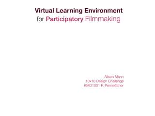 Virtual Learning Environment
 for Participatory Filmmaking




                            Alison Mann
                 10x10 Design Challenge
                KMD1001 P. Pennefather
 
