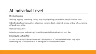 At Individual Level
Physical Exercise
Walking, jogging, swimming, riding, bicycling or playing games helps people combat stress.
Side effects of exercise such as relaxation, enhanced self-esteem & simply getting off one’s mind
off work for a while.
Work as inoculation
Relieving pressure and making it possible to deal effectively with it next day.
Behavioural Self-control
A conscious analysis of the causes and consequences of their own behaviour help mgrs.
controlling the situation instead of letting the situation control them.
 