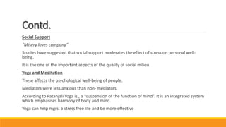 Contd.
Social Support
“Misery loves company”
Studies have suggested that social support moderates the effect of stress on personal well-
being.
It is the one of the important aspects of the quality of social milieu.
Yoga and Meditation
These affects the psychological well-being of people.
Mediators were less anxious than non- mediators.
According to Patanjali Yoga is , a “suspension of the function of mind”. It is an integrated system
which emphasises harmony of body and mind.
Yoga can help mgrs. a stress free life and be more effective
 