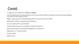 Contd.
In yoga two set of behaviours Yam and Niyam
Lack of adherence to these guidelines lessens the positive effects of yoga on the physical psychological
and spiritual well beings of mgrs.
Asan – helps reduce the deliberating effects of stress and tension of life.
Meditation relates to psycho-spiritual process.
It is one step further concentration.
Concentration focuses on an object, meditation opens it.
Both self and external world blend together harmoniously.
Meditation is a “state of mind”.
Positive effect
Buffer stress.
 