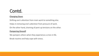 Contd.
Changing Gears
Shifting one’s attention from main work to something else.
Helps in removing one’s attention from pressure of work.
On the other hand, draining of pent-up tensions on the other.
Pampering Oneself
We pampers others when they experience a crisis in life.
Break routine and help cope with stress.
 