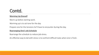Contd.
Warming Up Oneself
Warm up before starting work.
Warming up is to set tone for the day.
Prepare one for the tensions he’ll have to encounter during the day.
Rearranging One’s Job Schedule
Rearrange the schedule to reduce job stress.
An effective way to dal with stress is to confront difficult tasks when one is fresh.
 