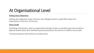 At Organisational Level
Setting Clear Objectives
Setting clear objectives helps minimise role ambiguity which usually filters down the
organisation in the form of neurosis.
Stress Audit
According to Pestonjee, when an organisation decides to have a scientific peep into mental an
physical health status of its backbone group (executives), the exercise is called a stress audit.
The best proactive intervention to combat stress.
 
