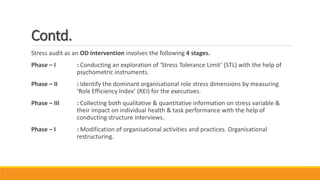 Contd.
Stress audit as an OD intervention involves the following 4 stages.
Phase – I : Conducting an exploration of ‘Stress Tolerance Limit’ (STL) with the help of
psychometric instruments.
Phase – II : Identify the dominant organisational role stress dimensions by measuring
‘Role Efficiency Index’ (REI) for the executives.
Phase – III : Collecting both qualitative & quantitative information on stress variable &
their impact on individual health & task performance with the help of
conducting structure interviews.
Phase – I : Modification of organisational activities and practices. Organisational
restructuring.
 