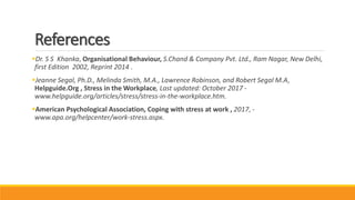 References
Dr. S S Khanka, Organisational Behaviour, S.Chand & Company Pvt. Ltd., Ram Nagar, New Delhi,
first Edition 2002, Reprint 2014 .
Jeanne Segal, Ph.D., Melinda Smith, M.A., Lawrence Robinson, and Robert Segal M.A,
Helpguide.Org , Stress in the Workplace, Last updated: October 2017 -
www.helpguide.org/articles/stress/stress-in-the-workplace.htm.
American Psychological Association, Coping with stress at work , 2017, -
www.apa.org/helpcenter/work-stress.aspx.
 