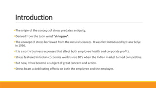 Introduction
The origin of the concept of stress predates antiquity.
Derived from the Latin word “stringere”.
The concept of stress borrowed from the natural sciences. It was first introduced by Hans Selye
in 1936.
It is a costly business expenses that affect both employee health and corporate profits.
Stress featured in Indian corporate world since 80’s when the Indian market turned competitive.
But now, it has become a subject of great concern and action.
Stress bears a debilitating effects on both the employee and the employer.
 