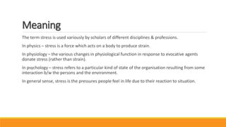 Meaning
The term stress is used variously by scholars of different disciplines & professions.
In physics – stress is a force which acts on a body to produce strain.
In physiology – the various changes in physiological function in response to evocative agents
donate stress (rather than strain).
In psychology – stress refers to a particular kind of state of the organisation resulting from some
interaction b/w the persons and the environment.
In general sense, stress is the pressures people feel in life due to their reaction to situation.
 