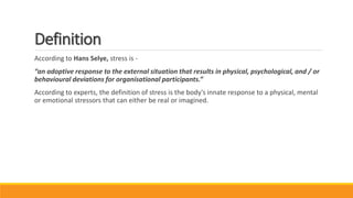 Definition
According to Hans Selye, stress is -
“an adoptive response to the external situation that results in physical, psychological, and / or
behavioural deviations for organisational participants.”
According to experts, the definition of stress is the body's innate response to a physical, mental
or emotional stressors that can either be real or imagined.
 