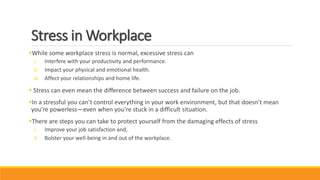 Stress in Workplace
While some workplace stress is normal, excessive stress can
i. Interfere with your productivity and performance.
ii. Impact your physical and emotional health.
iii. Affect your relationships and home life.
 Stress can even mean the difference between success and failure on the job.
In a stressful you can’t control everything in your work environment, but that doesn’t mean
you’re powerless—even when you’re stuck in a difficult situation.
There are steps you can take to protect yourself from the damaging effects of stress
i. Improve your job satisfaction and,
ii. Bolster your well-being in and out of the workplace.
 