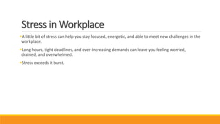 Stress in Workplace
A little bit of stress can help you stay focused, energetic, and able to meet new challenges in the
workplace.
Long hours, tight deadlines, and ever-increasing demands can leave you feeling worried,
drained, and overwhelmed.
Stress exceeds it burst.
 