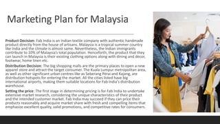 Marketing Plan for Malaysia
Product Decision: Fab India is an Indian textile company with authentic handmade
product directly from the house of artisans. Malaysia is a tropical summer country
like India and the climate is almost same. Nevertheless, the Indian immigrants
contribute to 10% of Malaysia’s total population. Henceforth, the product that they
can launch in Malaysia is their existing clothing options along with dining and decor,
footwear, home linen etc.
Distribution Decision: The big shopping malls are the primary places to open a new
apparel store and attract the target consumer. The Kuala Lumpur metropolitan area,
as well as other significant urban centres like as Seberang Perai and Kajang, are
distribution hotspots for entering the market. All the cities listed have big
international airports, making them suitable locations for Fab India's distribution
warehouse.
Setting the price: The first stage in determining pricing is for Fab India to undertake
extensive market research, considering the unique characteristics of their product
and the intended customer market. Fab India may succeed if they can price their
products reasonably and acquire market share with fresh and compelling items that
emphasize excellent quality, valid promotions, and competitive rates for consumers.
 