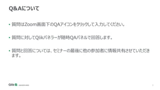 3
Q&Aについて
• 質問はZoom画面下のQAアイコンをクリックして入力してください。
• 質問に対してQlikパネラーが随時QAパネルで回答します。
• 質問と回答については、セミナーの最後に他の参加者に情報共有させていただき
ます。
 