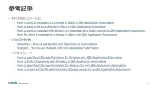 34
参考記事
• チャット&コミュニケーション
- How to send a message to a channel in Slack in Qlik Application Automation
- How to send a file to a channel in Slack in Qlik Application Automation
- How to send a message with blocks (rich message) to a Slack channel in Qlik Application Automation
- How To: Send a message to a thread in Slack with Qlik Application Automation
• SFA/CRM/MA
- Salesforce - How to get started with Salesforce in Automations
- Hubspot - How to use Hubspot with Qlik Application Automation
• クラウドストレージ
- How to use Cloud Storage Connector for Dropbox with Qlik Application Automation
- How to build integrations with Dropbox in Qlik Application Automation
- How to use Cloud Storage Connector for Amazon S3 with Qlik Application Automation
- How to create a CSV file with the Cloud Storage connector in Qlik Application Automation
 