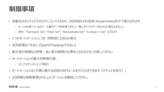 37
制限事項
• 自動化はネイティブスクリプトにコンパイルされ、300MBのメモリを持つKubernetesポッドで実行されます
- カーソルを使っているので、大量のデータを処理できる (一度にすべてのデータをメモリに取り込まない)
- 例外: “Compare list”, “Filter list”, “Deduplicate list”, “Lookup in list” のブロック
• 1つのオートメーションにつき、同時刻に1回のみ実行
• 並列処理はできない (SparkやHadoopではない)
• 最大実行時間は1時間：長い実行時間の仕事を小さなタスクに分割してください
• オートメーションの最大同時実行数 :
- 10 (ライセンスによって増加)
• オートメーションは1分間に最大300回のAPIコールを行うことができます（テナント全体で）。
• より詳細な制限事項はドキュメンテーションを確認してください。
 