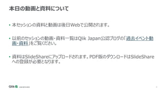 4
本日の動画と資料について
• 本セッションの資料と動画は後日Webで公開されます。
• 以前のセッションの動画・資料一覧はQlik Japan公認ブログの「過去イベント動
画・資料」をご覧ください。
• 資料はSlideShareにアップロードされます。PDF版のダウンロードはSlideShare
への登録が必要となります。
 