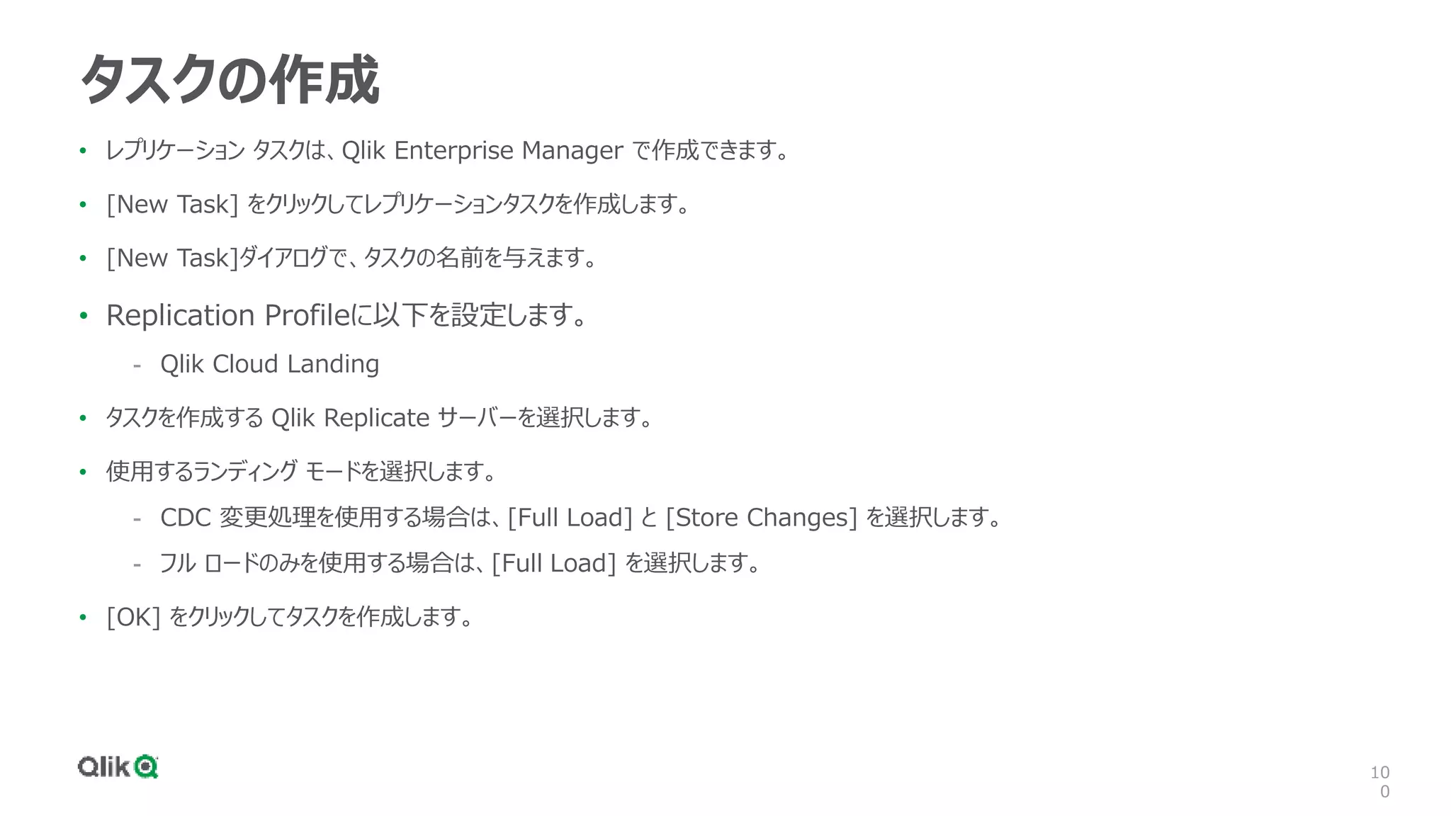 10
0
タスクの作成
• レプリケーション タスクは、Qlik Enterprise Manager で作成できます。
• [New Task] をクリックしてレプリケーションタスクを作成します。
• [New Task]ダイアログで、タスクの名前を与えます。
• Replication Profileに以下を設定します。
- Qlik Cloud Landing
• タスクを作成する Qlik Replicate サーバーを選択します。
• 使用するランディング モードを選択します。
- CDC 変更処理を使用する場合は、[Full Load] と [Store Changes] を選択します。
- フル ロードのみを使用する場合は、[Full Load] を選択します。
• [OK] をクリックしてタスクを作成します。
 
