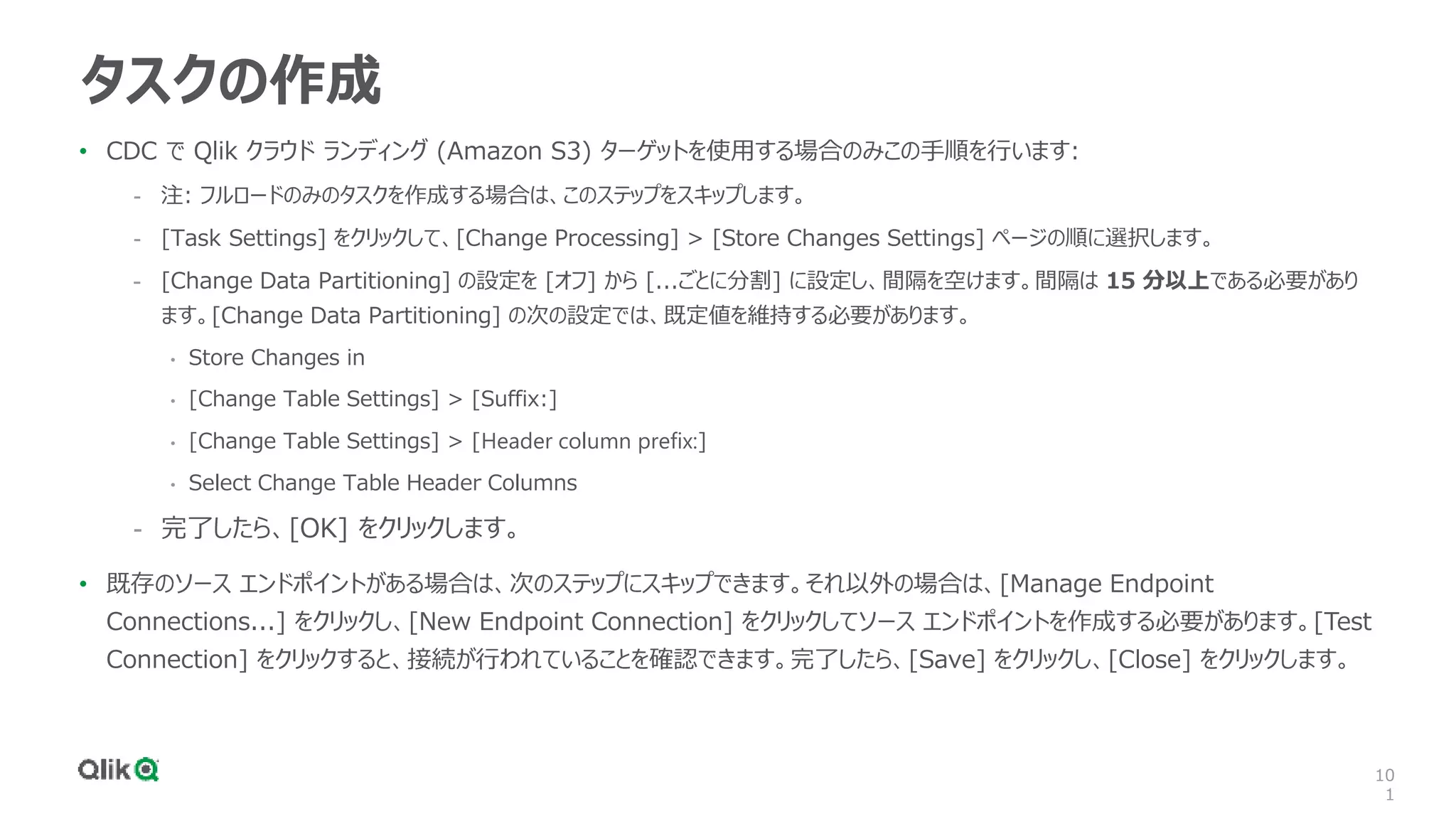 10
1
タスクの作成
• CDC で Qlik クラウド ランディング (Amazon S3) ターゲットを使用する場合のみこの手順を行います:
- 注: フルロードのみのタスクを作成する場合は、このステップをスキップします。
- [Task Settings] をクリックして、[Change Processing] > [Store Changes Settings] ページの順に選択します。
- [Change Data Partitioning] の設定を [オフ] から [...ごとに分割] に設定し、間隔を空けます。間隔は 15 分以上である必要があり
ます。[Change Data Partitioning] の次の設定では、既定値を維持する必要があります。
• Store Changes in
• [Change Table Settings] > [Suffix:]
• [Change Table Settings] > [Header column prefix:]
• Select Change Table Header Columns
- 完了したら、[OK] をクリックします。
• 既存のソース エンドポイントがある場合は、次のステップにスキップできます。それ以外の場合は、[Manage Endpoint
Connections...] をクリックし、[New Endpoint Connection] をクリックしてソース エンドポイントを作成する必要があります。[Test
Connection] をクリックすると、接続が行われていることを確認できます。完了したら、[Save] をクリックし、[Close] をクリックします。
 