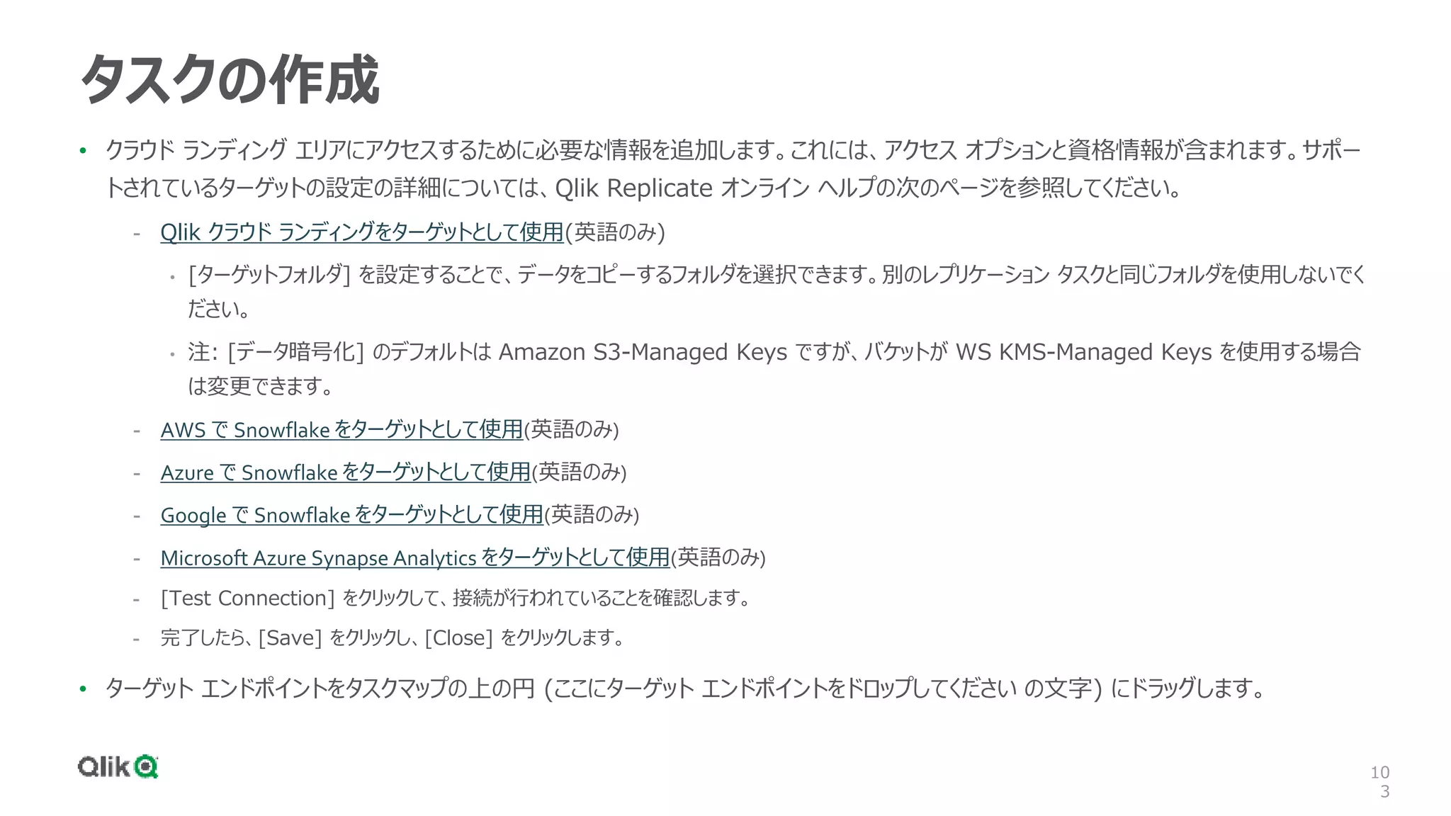 10
3
タスクの作成
• クラウド ランディング エリアにアクセスするために必要な情報を追加します。これには、アクセス オプションと資格情報が含まれます。サポー
トされているターゲットの設定の詳細については、Qlik Replicate オンライン ヘルプの次のページを参照してください。
- Qlik クラウド ランディングをターゲットとして使用(英語のみ)
• [ターゲットフォルダ] を設定することで、データをコピーするフォルダを選択できます。別のレプリケーション タスクと同じフォルダを使用しないでく
ださい。
• 注: [データ暗号化] のデフォルトは Amazon S3-Managed Keys ですが、バケットが WS KMS-Managed Keys を使用する場合
は変更できます。
- AWS で Snowflake をターゲットとして使用(英語のみ)
- Azure で Snowflake をターゲットとして使用(英語のみ)
- Google で Snowflake をターゲットとして使用(英語のみ)
- Microsoft Azure Synapse Analytics をターゲットとして使用(英語のみ)
- [Test Connection] をクリックして、接続が行われていることを確認します。
- 完了したら、[Save] をクリックし、[Close] をクリックします。
• ターゲット エンドポイントをタスクマップの上の円 (ここにターゲット エンドポイントをドロップしてください の文字) にドラッグします。
 
