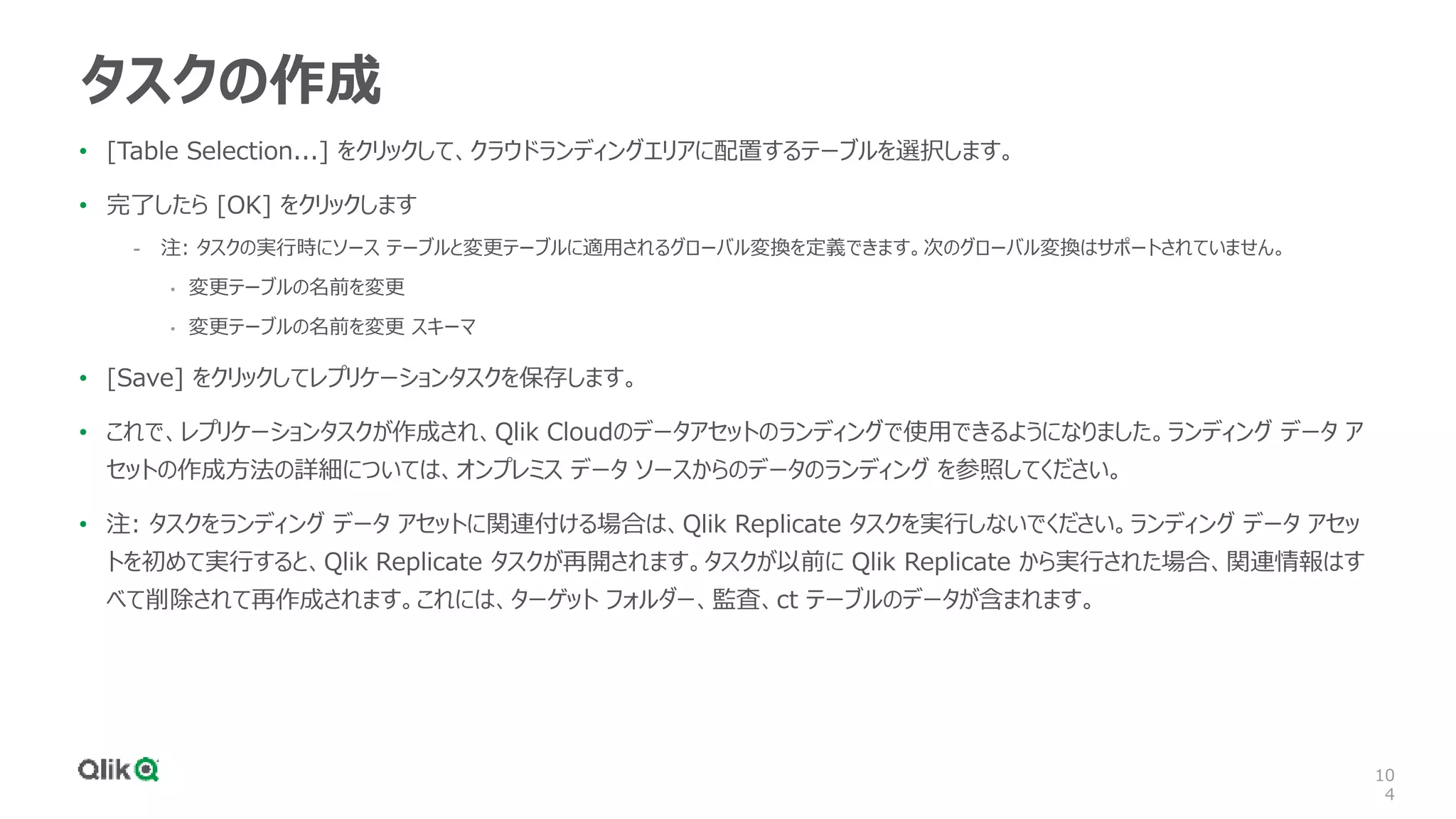 10
4
タスクの作成
• [Table Selection...] をクリックして、クラウドランディングエリアに配置するテーブルを選択します。
• 完了したら [OK] をクリックします
- 注: タスクの実行時にソース テーブルと変更テーブルに適用されるグローバル変換を定義できます。次のグローバル変換はサポートされていません。
• 変更テーブルの名前を変更
• 変更テーブルの名前を変更 スキーマ
• [Save] をクリックしてレプリケーションタスクを保存します。
• これで、レプリケーションタスクが作成され、Qlik Cloudのデータアセットのランディングで使用できるようになりました。ランディング データ ア
セットの作成方法の詳細については、オンプレミス データ ソースからのデータのランディング を参照してください。
• 注: タスクをランディング データ アセットに関連付ける場合は、Qlik Replicate タスクを実行しないでください。ランディング データ アセッ
トを初めて実行すると、Qlik Replicate タスクが再開されます。タスクが以前に Qlik Replicate から実行された場合、関連情報はす
べて削除されて再作成されます。これには、ターゲット フォルダー、監査、ct テーブルのデータが含まれます。
 