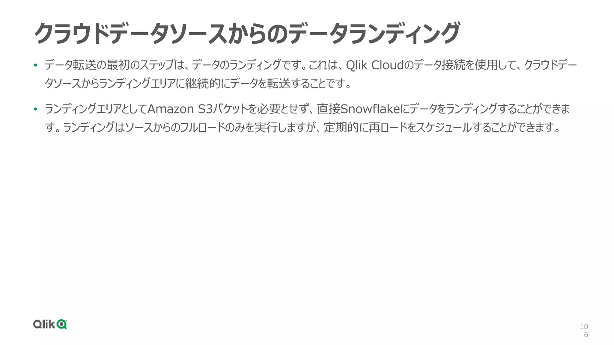 10
6
クラウドデータソースからのデータランディング
• データ転送の最初のステップは、データのランディングです。これは、Qlik Cloudのデータ接続を使用して、クラウドデー
タソースからランディングエリアに継続的にデータを転送することです。
• ランディングエリアとしてAmazon S3バケットを必要とせず、直接Snowflakeにデータをランディングすることができま
す。ランディングはソースからのフルロードのみを実行しますが、定期的に再ロードをスケジュールすることができます。
 