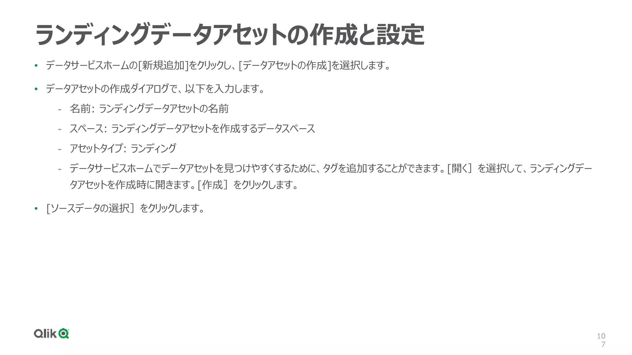 10
7
ランディングデータアセットの作成と設定
• データサービスホームの[新規追加]をクリックし、[データアセットの作成]を選択します。
• データアセットの作成ダイアログで、以下を入力します。
- 名前: ランディングデータアセットの名前
- スペース: ランディングデータアセットを作成するデータスペース
- アセットタイプ: ランディング
- データサービスホームでデータアセットを見つけやすくするために、タグを追加することができます。[開く］を選択して、ランディングデー
タアセットを作成時に開きます。[作成］をクリックします。
• [ソースデータの選択］をクリックします。
 