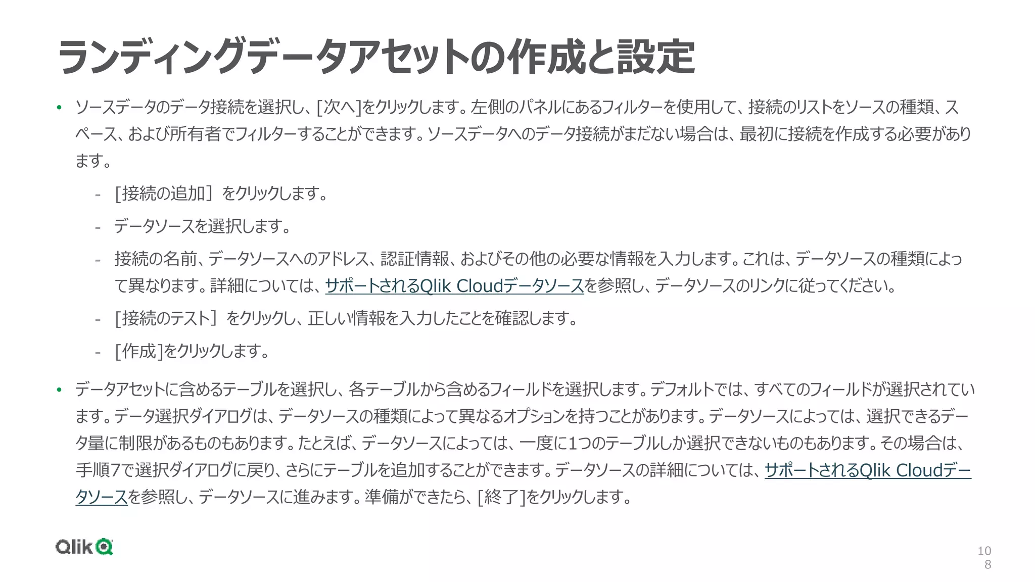 10
8
ランディングデータアセットの作成と設定
• ソースデータのデータ接続を選択し、[次へ]をクリックします。左側のパネルにあるフィルターを使用して、接続のリストをソースの種類、ス
ペース、および所有者でフィルターすることができます。ソースデータへのデータ接続がまだない場合は、最初に接続を作成する必要があり
ます。
- [接続の追加］をクリックします。
- データソースを選択します。
- 接続の名前、データソースへのアドレス、認証情報、およびその他の必要な情報を入力します。これは、データソースの種類によっ
て異なります。詳細については、サポートされるQlik Cloudデータソースを参照し、データソースのリンクに従ってください。
- [接続のテスト］をクリックし、正しい情報を入力したことを確認します。
- [作成]をクリックします。
• データアセットに含めるテーブルを選択し、各テーブルから含めるフィールドを選択します。デフォルトでは、すべてのフィールドが選択されてい
ます。データ選択ダイアログは、データソースの種類によって異なるオプションを持つことがあります。データソースによっては、選択できるデー
タ量に制限があるものもあります。たとえば、データソースによっては、一度に1つのテーブルしか選択できないものもあります。その場合は、
手順7で選択ダイアログに戻り、さらにテーブルを追加することができます。データソースの詳細については、サポートされるQlik Cloudデー
タソースを参照し、データソースに進みます。準備ができたら、[終了]をクリックします。
 