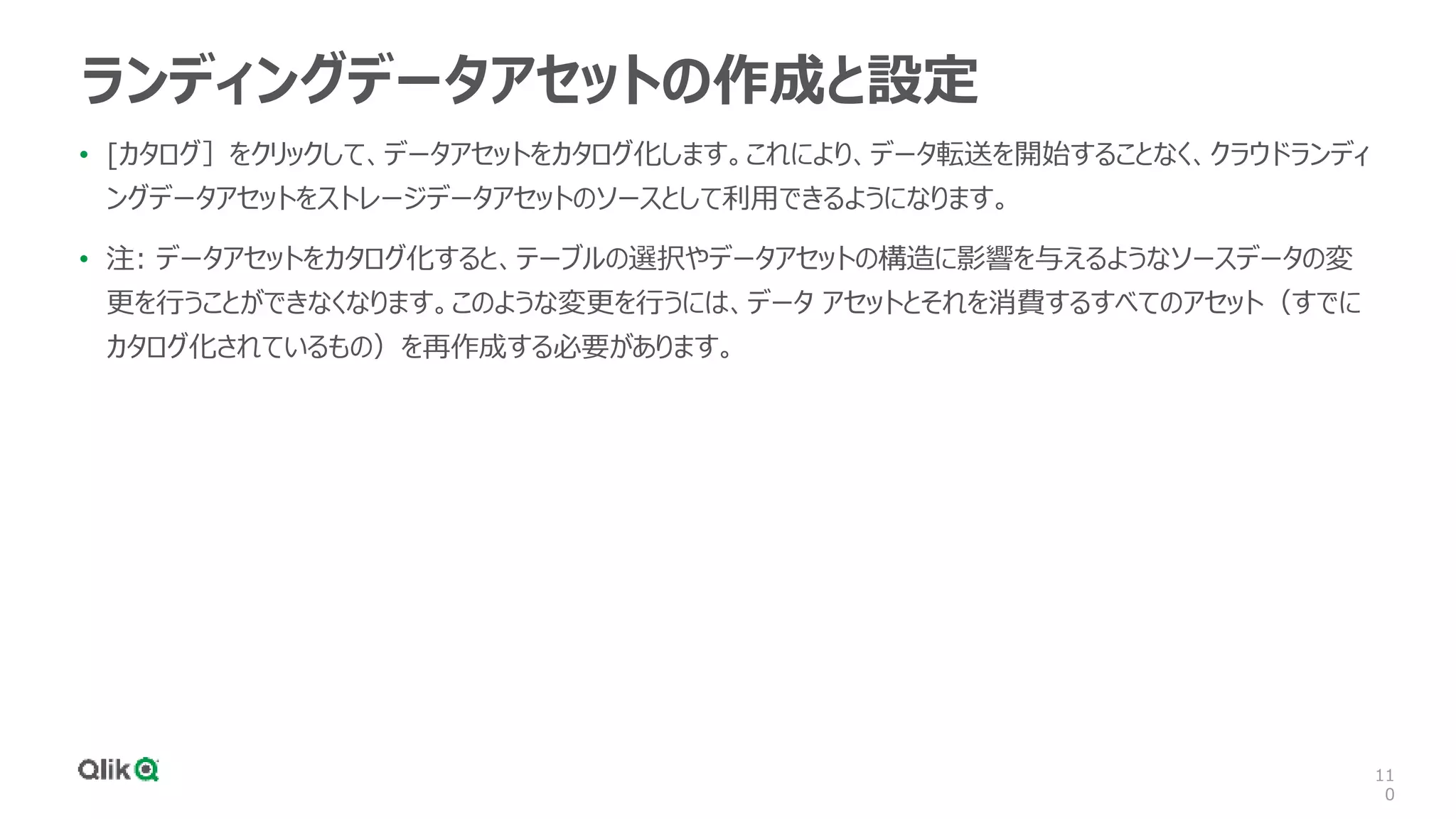 11
0
ランディングデータアセットの作成と設定
• [カタログ］をクリックして、データアセットをカタログ化します。これにより、データ転送を開始することなく、クラウドランディ
ングデータアセットをストレージデータアセットのソースとして利用できるようになります。
• 注: データアセットをカタログ化すると、テーブルの選択やデータアセットの構造に影響を与えるようなソースデータの変
更を行うことができなくなります。このような変更を行うには、データ アセットとそれを消費するすべてのアセット（すでに
カタログ化されているもの）を再作成する必要があります。
 