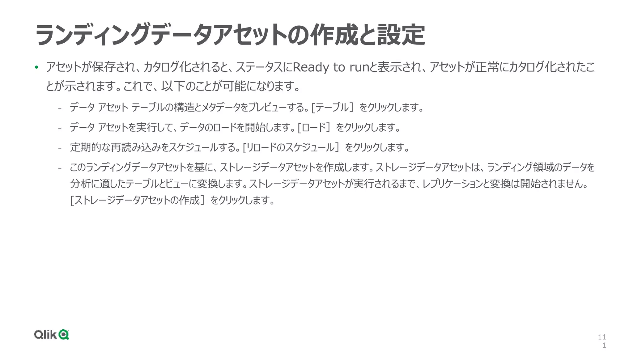 11
1
ランディングデータアセットの作成と設定
• アセットが保存され、カタログ化されると、ステータスにReady to runと表示され、アセットが正常にカタログ化されたこ
とが示されます。これで、以下のことが可能になります。
- データ アセット テーブルの構造とメタデータをプレビューする。[テーブル］をクリックします。
- データ アセットを実行して、データのロードを開始します。[ロード］をクリックします。
- 定期的な再読み込みをスケジュールする。[リロードのスケジュール］をクリックします。
- このランディングデータアセットを基に、ストレージデータアセットを作成します。ストレージデータアセットは、ランディング領域のデータを
分析に適したテーブルとビューに変換します。ストレージデータアセットが実行されるまで、レプリケーションと変換は開始されません。
[ストレージデータアセットの作成］をクリックします。
 