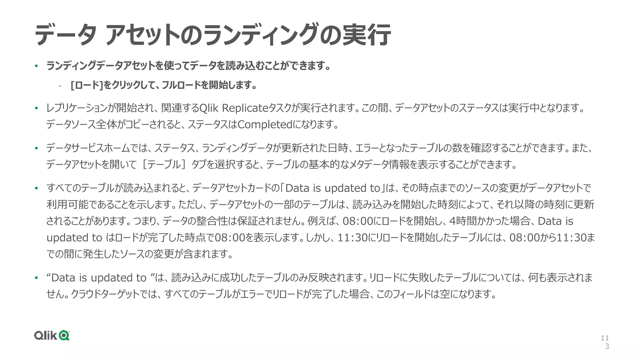 11
3
データ アセットのランディングの実行
• ランディングデータアセットを使ってデータを読み込むことができます。
- [ロード]をクリックして、フルロードを開始します。
• レプリケーションが開始され、関連するQlik Replicateタスクが実行されます。この間、データアセットのステータスは実行中となります。
データソース全体がコピーされると、ステータスはCompletedになります。
• データサービスホームでは、ステータス、ランディングデータが更新された日時、エラーとなったテーブルの数を確認することができます。また、
データアセットを開いて［テーブル］タブを選択すると、テーブルの基本的なメタデータ情報を表示することができます。
• すべてのテーブルが読み込まれると、データアセットカードの「Data is updated to」は、その時点までのソースの変更がデータアセットで
利用可能であることを示します。ただし、データアセットの一部のテーブルは、読み込みを開始した時刻によって、それ以降の時刻に更新
されることがあります。つまり、データの整合性は保証されません。例えば、08:00にロードを開始し、4時間かかった場合、Data is
updated to はロードが完了した時点で08:00を表示します。しかし、11:30にリロードを開始したテーブルには、08:00から11:30ま
での間に発生したソースの変更が含まれます。
• “Data is updated to ”は、読み込みに成功したテーブルのみ反映されます。リロードに失敗したテーブルについては、何も表示されま
せん。クラウドターゲットでは、すべてのテーブルがエラーでリロードが完了した場合、このフィールドは空になります。
 